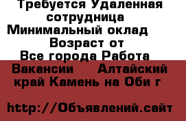 Требуется Удаленная сотрудница › Минимальный оклад ­ 97 000 › Возраст от ­ 18 - Все города Работа » Вакансии   . Алтайский край,Камень-на-Оби г.